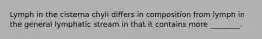 Lymph in the cisterna chyli differs in composition from lymph in the general lymphatic stream in that it contains more ________.