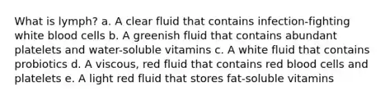 What is lymph? a. A clear fluid that contains infection-fighting white blood cells b. A greenish fluid that contains abundant platelets and water-soluble vitamins c. A white fluid that contains probiotics d. A viscous, red fluid that contains red blood cells and platelets e. A light red fluid that stores fat-soluble vitamins