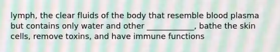 lymph, the clear fluids of the body that resemble blood plasma but contains only water and other ____________, bathe the skin cells, remove toxins, and have immune functions