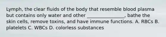 Lymph, the clear fluids of the body that resemble blood plasma but contains only water and other ________________, bathe the skin cells, remove toxins, and have immune functions. A. RBCs B. platelets C. WBCs D. colorless substances