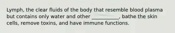 Lymph, the clear fluids of the body that resemble blood plasma but contains only water and other ___________, bathe the skin cells, remove toxins, and have immune functions.