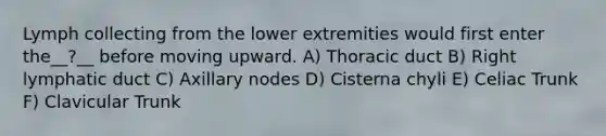 Lymph collecting from the lower extremities would first enter the__?__ before moving upward. A) Thoracic duct B) Right lymphatic duct C) Axillary nodes D) Cisterna chyli E) Celiac Trunk F) Clavicular Trunk