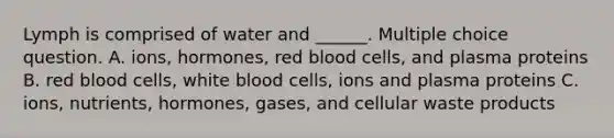 Lymph is comprised of water and ______. Multiple choice question. A. ions, hormones, red blood cells, and plasma proteins B. red blood cells, white blood cells, ions and plasma proteins C. ions, nutrients, hormones, gases, and cellular waste products