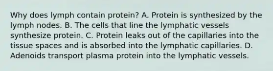 Why does lymph contain protein? A. Protein is synthesized by the lymph nodes. B. The cells that line the lymphatic vessels synthesize protein. C. Protein leaks out of the capillaries into the tissue spaces and is absorbed into the lymphatic capillaries. D. Adenoids transport plasma protein into the lymphatic vessels.