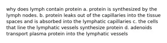 why does lymph contain protein a. protein is synthesized by the lymph nodes. b. protein leaks out of the capillaries into the tissue spaces and is absorbed into the lymphatic capillaries c. the cells that line the lymphatic vessels synthesize protein d. adenoids transport plasma protein into the lymphatic vessels