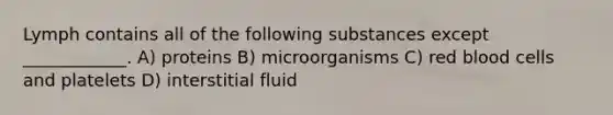 Lymph contains all of the following substances except ____________. A) proteins B) microorganisms C) red blood cells and platelets D) interstitial fluid