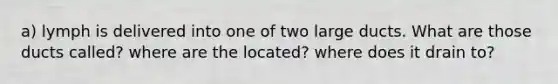 a) lymph is delivered into one of two large ducts. What are those ducts called? where are the located? where does it drain to?