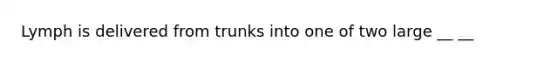 Lymph is delivered from trunks into one of two large __ __