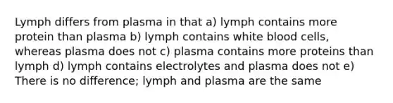 Lymph differs from plasma in that a) lymph contains more protein than plasma b) lymph contains white blood cells, whereas plasma does not c) plasma contains more proteins than lymph d) lymph contains electrolytes and plasma does not e) There is no difference; lymph and plasma are the same