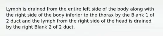 Lymph is drained from the entire left side of the body along with the right side of the body inferior to the thorax by the Blank 1 of 2 duct and the lymph from the right side of the head is drained by the right Blank 2 of 2 duct.