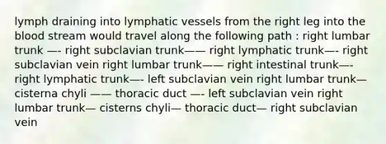 lymph draining into lymphatic vessels from the right leg into the blood stream would travel along the following path : right lumbar trunk —- right subclavian trunk—— right lymphatic trunk—- right subclavian vein right lumbar trunk—— right intestinal trunk—- right lymphatic trunk—- left subclavian vein right lumbar trunk— cisterna chyli —— thoracic duct —- left subclavian vein right lumbar trunk— cisterns chyli— thoracic duct— right subclavian vein