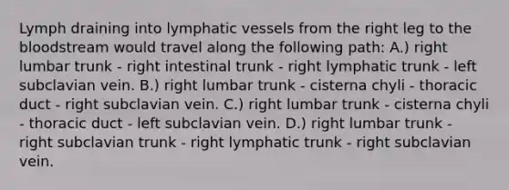 Lymph draining into lymphatic vessels from the right leg to the bloodstream would travel along the following path: A.) right lumbar trunk - right intestinal trunk - right lymphatic trunk - left subclavian vein. B.) right lumbar trunk - cisterna chyli - thoracic duct - right subclavian vein. C.) right lumbar trunk - cisterna chyli - thoracic duct - left subclavian vein. D.) right lumbar trunk - right subclavian trunk - right lymphatic trunk - right subclavian vein.