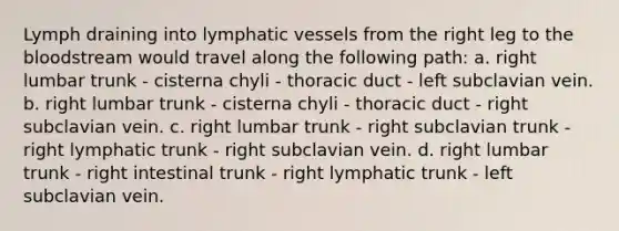 Lymph draining into lymphatic vessels from the right leg to the bloodstream would travel along the following path: a. right lumbar trunk - cisterna chyli - thoracic duct - left subclavian vein. b. right lumbar trunk - cisterna chyli - thoracic duct - right subclavian vein. c. right lumbar trunk - right subclavian trunk - right lymphatic trunk - right subclavian vein. d. right lumbar trunk - right intestinal trunk - right lymphatic trunk - left subclavian vein.