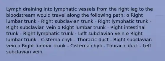 Lymph draining into lymphatic vessels from the right leg to the bloodstream would travel along the following path: o Right lumbar trunk - Right subclavian trunk - Right lymphatic trunk - Right subclavian vein o Right lumbar trunk - Right intestinal trunk - Right lymphatic trunk - Left subclavian vein o Right lumbar trunk - Cisterna chyli - Thoracic duct - Right subclavian vein o Right lumbar trunk - Cisterna chyli - Thoracic duct - Left subclavian vein