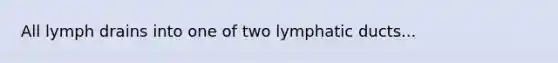 All lymph drains into one of two lymphatic ducts...