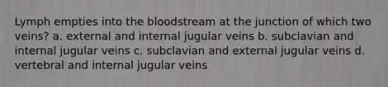 Lymph empties into the bloodstream at the junction of which two veins? a. external and internal jugular veins b. subclavian and internal jugular veins c. subclavian and external jugular veins d. vertebral and internal jugular veins