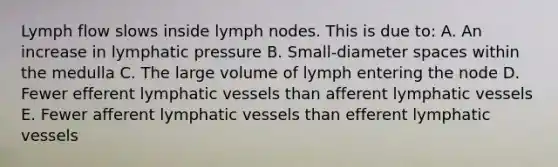 Lymph flow slows inside lymph nodes. This is due to: A. An increase in lymphatic pressure B. Small-diameter spaces within the medulla C. The large volume of lymph entering the node D. Fewer efferent lymphatic vessels than afferent lymphatic vessels E. Fewer afferent lymphatic vessels than efferent lymphatic vessels