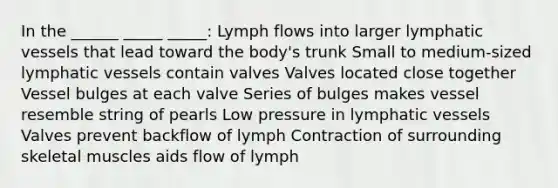 In the ______ _____ _____: Lymph flows into larger lymphatic vessels that lead toward the body's trunk Small to medium-sized lymphatic vessels contain valves Valves located close together Vessel bulges at each valve Series of bulges makes vessel resemble string of pearls Low pressure in lymphatic vessels Valves prevent backflow of lymph Contraction of surrounding skeletal muscles aids flow of lymph