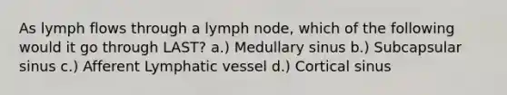 As lymph flows through a lymph node, which of the following would it go through LAST? a.) Medullary sinus b.) Subcapsular sinus c.) Afferent Lymphatic vessel d.) Cortical sinus