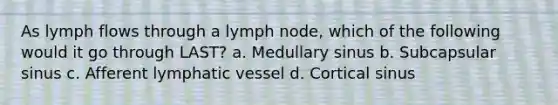 As lymph flows through a lymph node, which of the following would it go through LAST? a. Medullary sinus b. Subcapsular sinus c. Afferent lymphatic vessel d. Cortical sinus