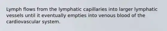 Lymph flows from the lymphatic capillaries into larger lymphatic vessels until it eventually empties into venous blood of the cardiovascular system.