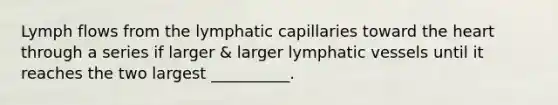 Lymph flows from the lymphatic capillaries toward <a href='https://www.questionai.com/knowledge/kya8ocqc6o-the-heart' class='anchor-knowledge'>the heart</a> through a series if larger & larger <a href='https://www.questionai.com/knowledge/ki6sUebkzn-lymphatic-vessels' class='anchor-knowledge'>lymphatic vessels</a> until it reaches the two largest __________.