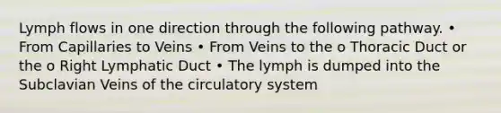 Lymph flows in one direction through the following pathway. • From Capillaries to Veins • From Veins to the o Thoracic Duct or the o Right Lymphatic Duct • The lymph is dumped into the Subclavian Veins of the circulatory system