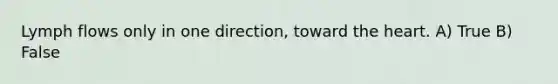 Lymph flows only in one direction, toward <a href='https://www.questionai.com/knowledge/kya8ocqc6o-the-heart' class='anchor-knowledge'>the heart</a>. A) True B) False