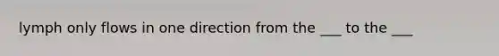 lymph only flows in one direction from the ___ to the ___