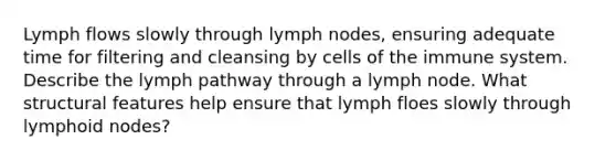 Lymph flows slowly through lymph nodes, ensuring adequate time for filtering and cleansing by <a href='https://www.questionai.com/knowledge/kEGzZ28NfR-cells-of-the-immune-system' class='anchor-knowledge'>cells of the immune system</a>. Describe the lymph pathway through a lymph node. What structural features help ensure that lymph floes slowly through lymphoid nodes?