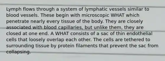 Lymph flows through a system of lymphatic vessels similar to blood vessels. These begin with microscopic WHAT which penetrate nearly every tissue of the body. They are closely associated with blood capillaries, but unlike them, they are closed at one end. A WHAT consists of a sac of thin endothelial cells that loosely overlap each other. The cells are tethered to surrounding tissue by protein filaments that prevent the sac from collapsing.