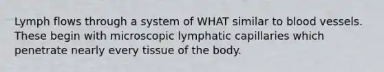 Lymph flows through a system of WHAT similar to blood vessels. These begin with microscopic lymphatic capillaries which penetrate nearly every tissue of the body.