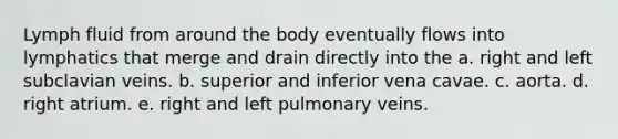 Lymph fluid from around the body eventually flows into lymphatics that merge and drain directly into the a. right and left subclavian veins. b. superior and inferior vena cavae. c. aorta. d. right atrium. e. right and left pulmonary veins.