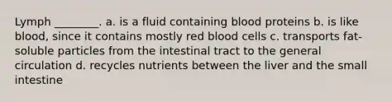 Lymph ________. a. is a fluid containing blood proteins b. is like blood, since it contains mostly red blood cells c. transports fat-soluble particles from the intestinal tract to the general circulation d. recycles nutrients between the liver and the small intestine