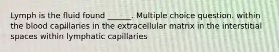 Lymph is the fluid found ______. Multiple choice question. within the blood capillaries in the extracellular matrix in the interstitial spaces within lymphatic capillaries