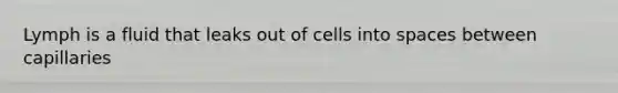 Lymph is a fluid that leaks out of cells into spaces between capillaries