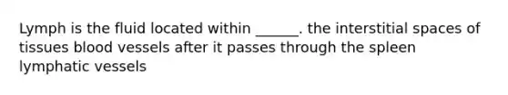 Lymph is the fluid located within ______. the interstitial spaces of tissues blood vessels after it passes through the spleen lymphatic vessels