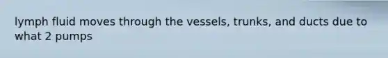 lymph fluid moves through the vessels, trunks, and ducts due to what 2 pumps