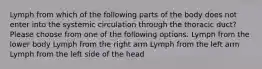 Lymph from which of the following parts of the body does not enter into the systemic circulation through the thoracic duct? Please choose from one of the following options. Lymph from the lower body Lymph from the right arm Lymph from the left arm Lymph from the left side of the head