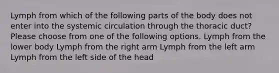 Lymph from which of the following parts of the body does not enter into the systemic circulation through the thoracic duct? Please choose from one of the following options. Lymph from the lower body Lymph from the right arm Lymph from the left arm Lymph from the left side of the head