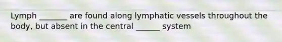 Lymph _______ are found along lymphatic vessels throughout the body, but absent in the central ______ system