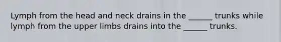 Lymph from the head and neck drains in the ______ trunks while lymph from the <a href='https://www.questionai.com/knowledge/kJyXBSF4I2-upper-limb' class='anchor-knowledge'>upper limb</a>s drains into the ______ trunks.