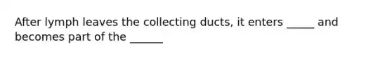 After lymph leaves the collecting ducts, it enters _____ and becomes part of the ______