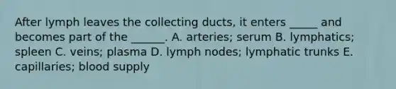 After lymph leaves the collecting ducts, it enters _____ and becomes part of the ______. A. arteries; serum B. lymphatics; spleen C. veins; plasma D. lymph nodes; lymphatic trunks E. capillaries; blood supply