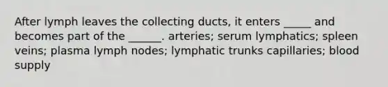 After lymph leaves the collecting ducts, it enters _____ and becomes part of the ______. arteries; serum lymphatics; spleen veins; plasma lymph nodes; lymphatic trunks capillaries; blood supply