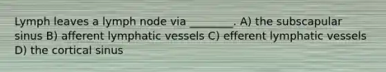 Lymph leaves a lymph node via ________. A) the subscapular sinus B) afferent lymphatic vessels C) efferent lymphatic vessels D) the cortical sinus