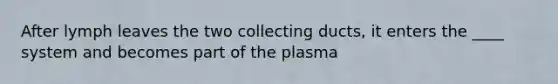 After lymph leaves the two collecting ducts, it enters the ____ system and becomes part of the plasma