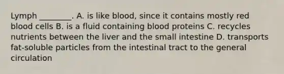 Lymph ________. A. is like blood, since it contains mostly red blood cells B. is a fluid containing blood proteins C. recycles nutrients between the liver and the small intestine D. transports fat-soluble particles from the intestinal tract to the general circulation