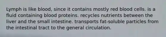 Lymph is like blood, since it contains mostly red blood cells. is a fluid containing blood proteins. recycles nutrients between the liver and the small intestine. transports fat-soluble particles from the intestinal tract to the general circulation.