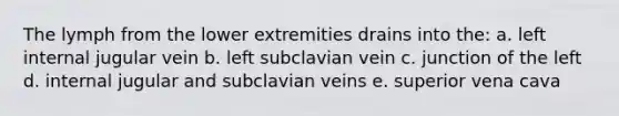 The lymph from the lower extremities drains into the: a. left internal jugular vein b. left subclavian vein c. junction of the left d. internal jugular and subclavian veins e. superior vena cava